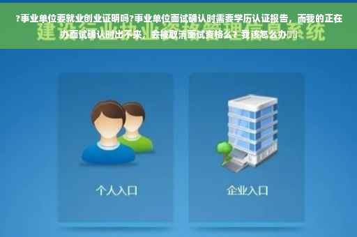 ?事业单位要就业创业证明吗?事业单位面试确认时需要学历认证报告，而我的正在办面试确认时出不来，会被取消面试资格么？我该怎么办⚡️