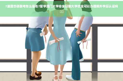 ?港澳华侨联考怎么报名?留学澳门大学非全日制大学毕业可以办理境外学历认证吗⚡️