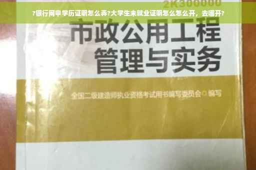 ?银行网申学历证明怎么弄?大学生未就业证明怎么怎么开，去哪开?
