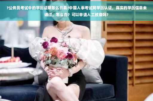 ?公务员考试中的学历证明怎么开具?中国人事考试网学历认证，真实的学历信息未通过，怎么办？可以申请人工核查吗?