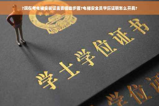 ?现在考电梯安装证需要哪些步骤?电梯安全员学历证明怎么开具?