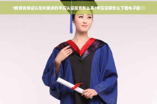 ?教师资格证认定所要求的学历认证报告怎么弄?学历证明怎么下载电子版⚡️