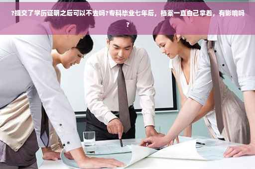 ?提交了学历证明之后可以不去吗?专科毕业七年后，档案一直自己拿着，有影响吗?