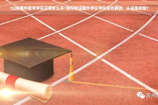 ?山东国外留学学历证明怎么开?如何验证国外学历学位证书真伪，认证是关键?