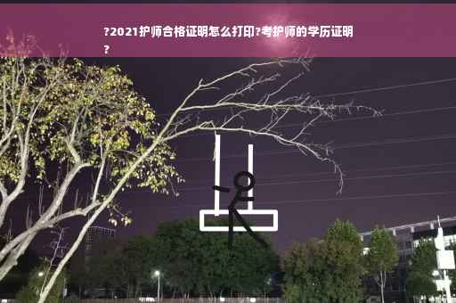?2021护师合格证明怎么打印?考护师的学历证明
?