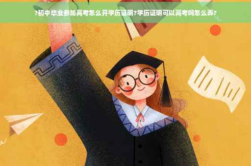 ?初中毕业参加高考怎么开学历证明?学历证明可以高考吗怎么弄?