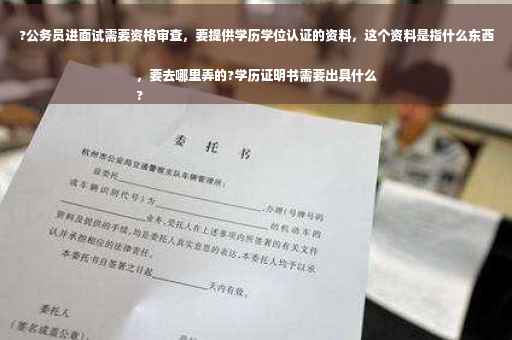 ?公务员进面试需要资格审查，要提供学历学位认证的资料，这个资料是指什么东西，要去哪里弄的?学历证明书需要出具什么
?