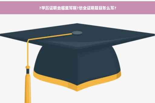 ?学历证明去哪里写啊?毕业证明题目怎么写?