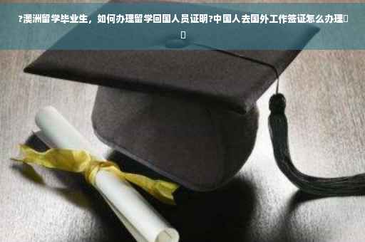 ?澳洲留学毕业生，如何办理留学回国人员证明?中国人去国外工作签证怎么办理⚡️
