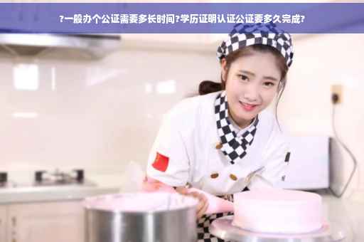 ?一般办个公证需要多长时间?学历证明认证公证要多久完成?