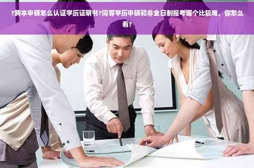 ?跨本申硕怎么认证学历证明书?同等学历申硕和非全日制报考哪个比较难，你怎么看?