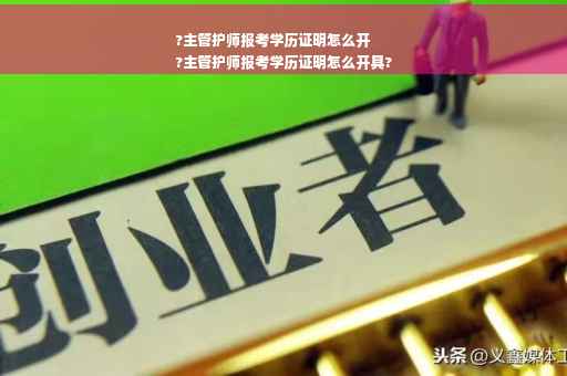 ?主管护师报考学历证明怎么开
?主管护师报考学历证明怎么开具?
