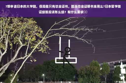 ?想申请日本的大学院，但是我只有毕业证书，能当毕业证明书来用么?日本留学签证续签应该怎么续？有什么要求⚡️
