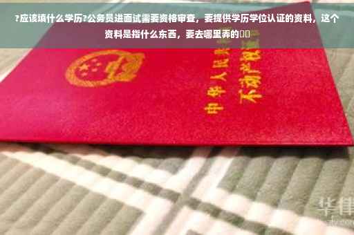 ?应该填什么学历?公务员进面试需要资格审查，要提供学历学位认证的资料，这个资料是指什么东西，要去哪里弄的⚡️