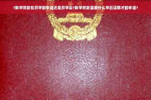?助学贷款在开学前申请还是开学后?助学贷款需要什么学历证明才能申请?