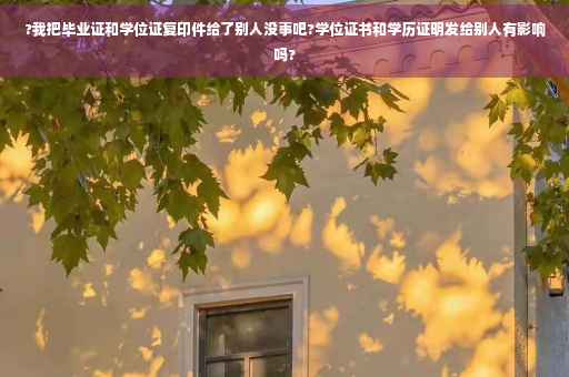 ?我把毕业证和学位证复印件给了别人没事吧?学位证书和学历证明发给别人有影响吗?