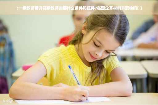 ?一级教师晋升高级教师需要什么条件和证件?在国企写材料升职快吗⚡️