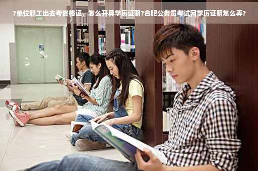 ?单位职工出去考资格证，怎么开具学历证明?合肥公务员考试网学历证明怎么弄?