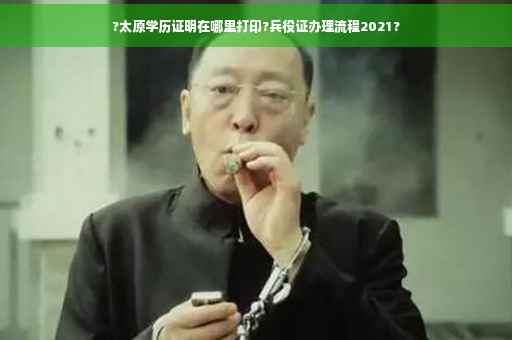 ?太原学历证明在哪里打印?兵役证办理流程2021?
