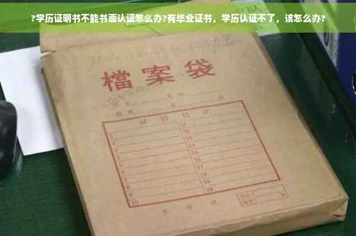 ?学历证明书不能书面认证怎么办?有毕业证书，学历认证不了，该怎么办?