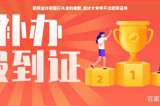 初级会计和银行从业的难度,会计大专考不过初级证书 初级会计和银行从业的难度,会计大专考不过初级证书