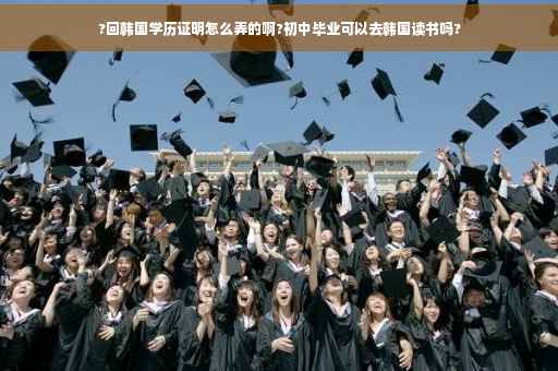 ?回韩国学历证明怎么弄的啊?初中毕业可以去韩国读书吗?