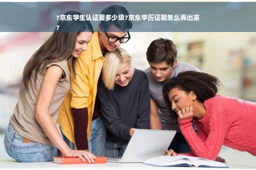?京东学生认证要多少级?京东学历证明怎么弄出来
?