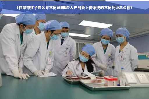 ?在家带孩子怎么考学历证明呢?入户时要上传系统的学历凭证怎么搞?