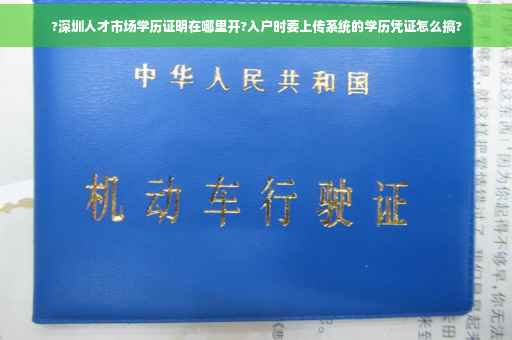 ?深圳人才市场学历证明在哪里开?入户时要上传系统的学历凭证怎么搞?