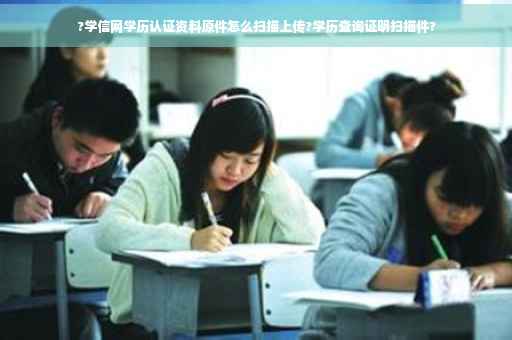?学信网学历认证资料原件怎么扫描上传?学历查询证明扫描件?
