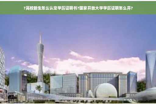 ?高校新生怎么认定学历证明书?国家开放大学学历证明怎么开?
