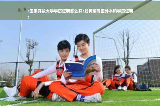 ?国家开放大学学历证明怎么开?如何填写国外本科学历证明
?