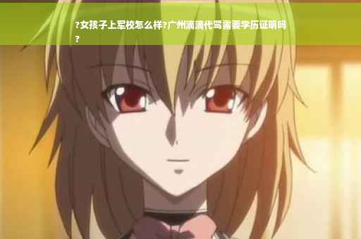 ?女孩子上军校怎么样?广州滴滴代驾需要学历证明吗
?