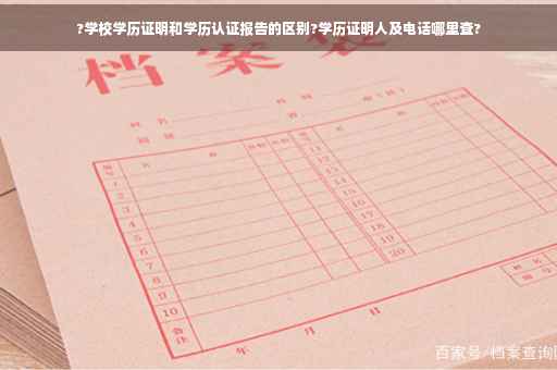 ?学校学历证明和学历认证报告的区别?学历证明人及电话哪里查?