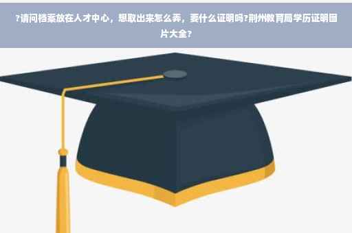 ?请问档案放在人才中心，想取出来怎么弄，要什么证明吗?荆州教育局学历证明图片大全?