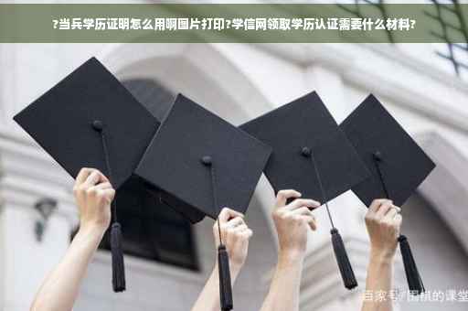 ?当兵学历证明怎么用啊图片打印?学信网领取学历认证需要什么材料?