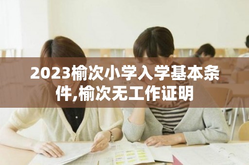 2023榆次小学入学基本条件,榆次无工作证明