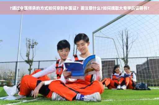 ?通过中医师承的方式如何拿到中医证？要注意什么?如何提取大专学历证明书?