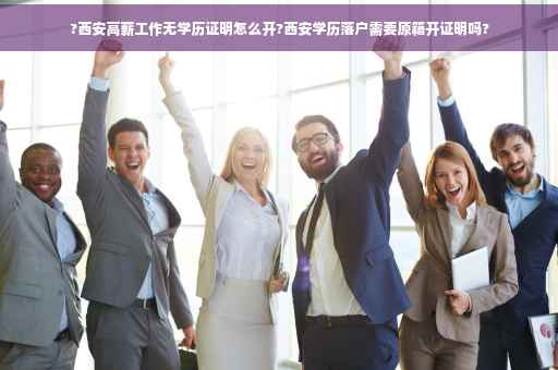 ?西安高薪工作无学历证明怎么开?西安学历落户需要原籍开证明吗?