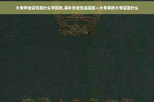 大专学业证书是什么学历的,高中毕业生读高技＋大专拿的大专证是什么