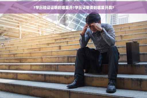 ?学历验证证明到哪里开?学历证明要到哪里开具?