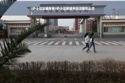 ?护士证注册变更?护士证更换学历证明怎么开
?