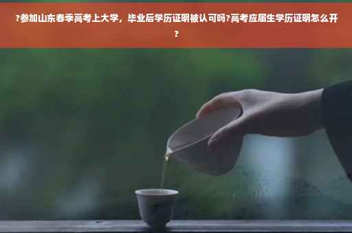 ?参加山东春季高考上大学，毕业后学历证明被认可吗?高考应届生学历证明怎么开?
