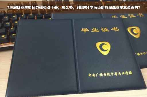 ?应届毕业生如何办理劳动手册，怎么办，到哪办?学历证明应届毕业生怎么弄的?