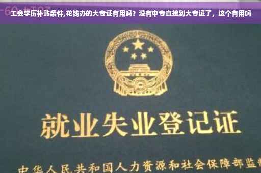 工会学历补贴条件,花钱办的大专证有用吗？没有中专直接到大专证了，这个有用吗