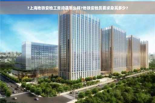 ?上海地铁安检工资待遇怎么样?地铁安检员要求身高多少?