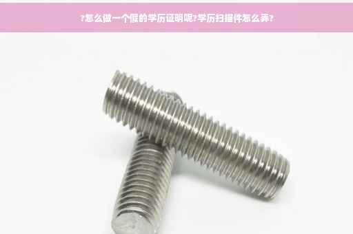 ?怎么做一个假的学历证明呢?学历扫描件怎么弄?
