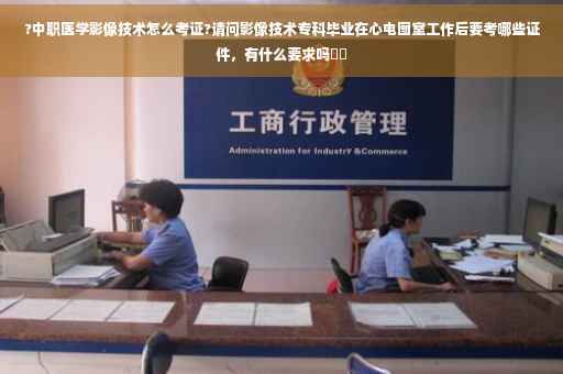 ?中职医学影像技术怎么考证?请问影像技术专科毕业在心电图室工作后要考哪些证件，有什么要求吗⚡️