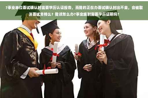 ?事业单位面试确认时需要学历认证报告，而我的正在办面试确认时出不来，会被取消面试资格么？我该怎么办?事业编制需要学历证明吗?