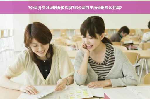 ?公司开实习证明要多久啊?给公司的学历证明怎么开具?
